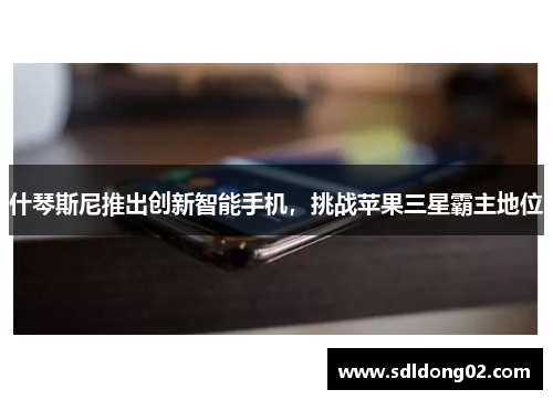 什琴斯尼推出创新智能手机，挑战苹果三星霸主地位